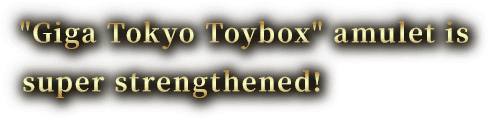 Giga Tokyo Toybox amulet is super strengthened!